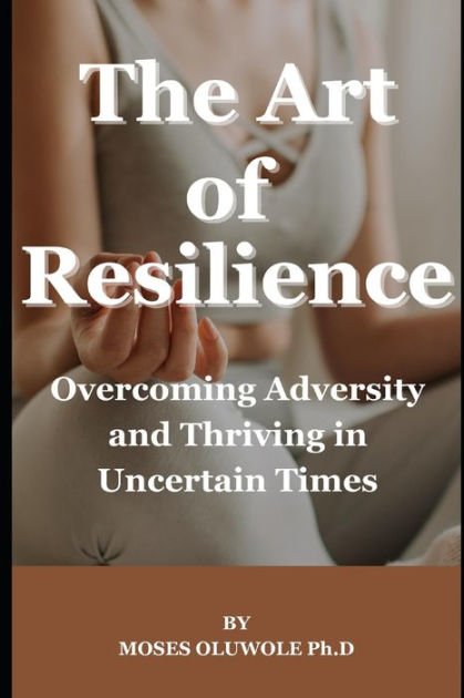 The Art Of Resilience: Overcoming Adversity And Thriving In Uncertain 