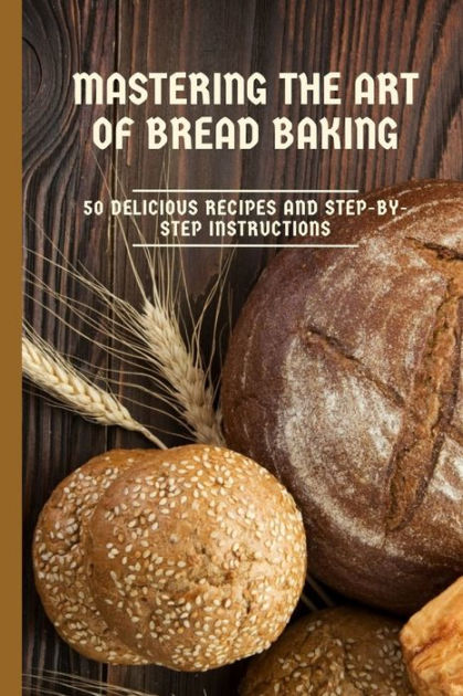 Mastering The Art Of Bread Baking 50 Delicious Recipes And Step By Step Instructions By Zakaria 5567