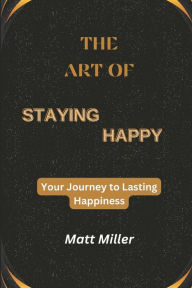 Title: The Art of Staying Happy: Your Journey to Lasting Happiness, Author: Matt Miller