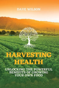 Title: Harvesting Health: Unlocking the Powerful Benefits of Growing Your Own Food, Author: Dave Wilson