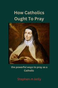 Title: How Catholics Ought To Pray: the powerful ways to pray as a Catholic, Author: Stephen.m. Kelly