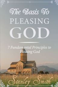 Title: The Basis to Pleasing God: 7 Fundamental Principles to Pleasing God, Author: Stanley Smith