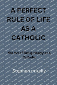 Title: A PERFECT RULE OF LIFE AS A CATHOLIC: the Art of Being Happy as a Catholic, Author: Stephen.m. Kelly