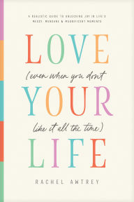Love Your Life (Even When You Don't Like It All the Time): A Realistic Guide to Unlocking Joy in Life's Messy, Mundane, and Magnificent Moments