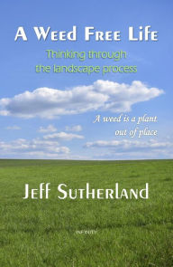 Title: A Weed Free Life: Thinking through the landscape process, Author: Jeff Sutherland