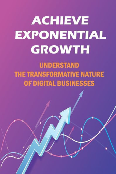 Achieve Exponential Growth: Understand The Transformative Nature Of Digital Businesses: