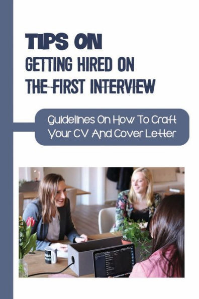 Tips On Getting Hired On The First Interview: Guidelines On How To Craft Your CV And Cover Letter: