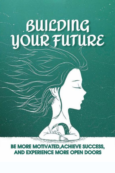 Building Your Future: Be More Motivated, Achieve Success, And Experience More Open Doors: