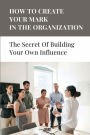 How To Create Your Mark In The Organization: The Secret Of Building Your Own Influence: