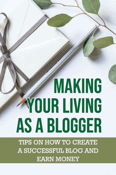 Making Your Living As A Blogger: Tips On How To Create A Successful Blog And Earn Money: