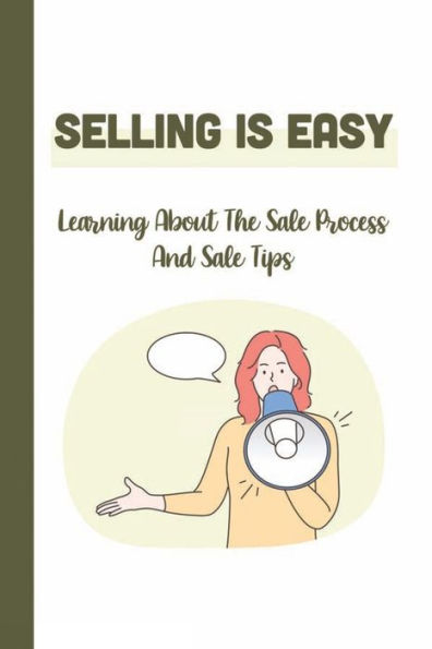 Selling Is Easy: Learning About The Sale Process And Sale Tips: