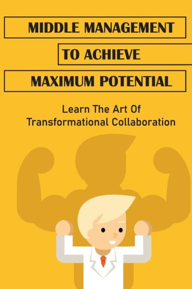 Middle Management To Achieve Maximum Potential: Learn The Art Of Transformational Collaboration: