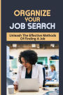 Organize Your Job Search: Unleash The Effective Methods Of Finding A Job: