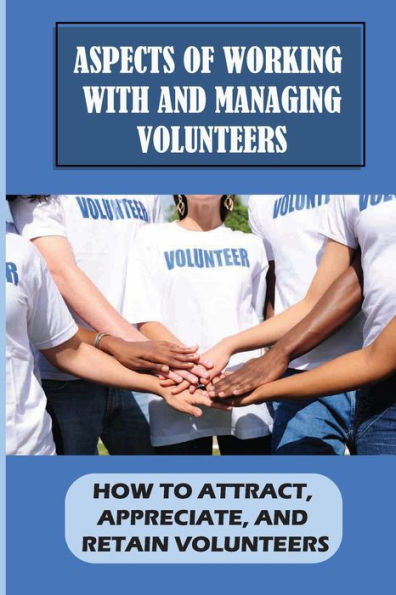 Aspects Of Working With And Managing Volunteers: How To Attract, Appreciate, And Retain Volunteers: