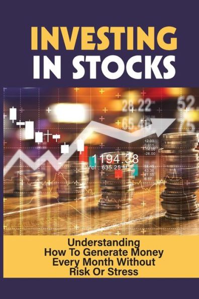 Investing In Stocks: Understanding How To Generate Money Every Month Without Risk Or Stress: