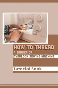 Title: How To Thread A Serger Or Overlock Sewing Machine: Tutorial Book:, Author: Dara Foisy