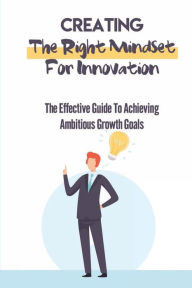 Title: Creating The Right Mindset For Innovation: The Effective Guide To Achieving Ambitious Growth Goals:, Author: Eladia Kowalik