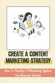 Title: Create A Content Marketing Strategy: How To Develop A Marketing System For Business Success:, Author: Bernardine Mcloud