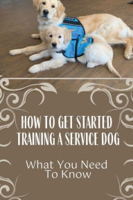 Title: How To Get Started Training A Service Dog: What You Need To Know:, Author: Stuart Buchko