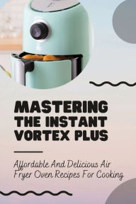Title: Mastering The Instant Vortex Plus: Affordable And Delicious Air Fryer Oven Recipes For Cooking:, Author: Julius Mignone