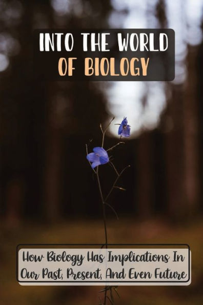 Into The World Of Biology: How Biology Has Implications In Our Past, Present, And Even Future: