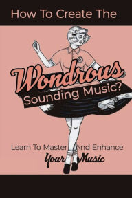 Title: How To Create The Wondrous Sounding Music?: Learn To Master And Enhance Your Music:, Author: Mika Kline