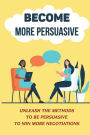 Become More Persuasive: Unleash The Methods To Be Persuasive To Win More Negotiations: