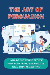 Title: The Art Of Persuasion: How To Influence People And Achieve Better Results With Your Marketing:, Author: Bong Yanofsky
