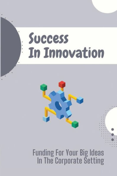 Success In Innovation: Funding For Your Big Ideas In The Corporate Setting: