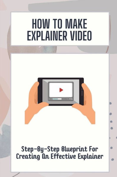 How To Make Explainer Video: Step-By-Step Blueprint For Creating An Effective Explainer: