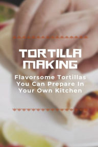 Title: Tortilla Making: Flavorsome Tortillas You Can Prepare In Your Own Kitchen:, Author: Lavonne Goodaker