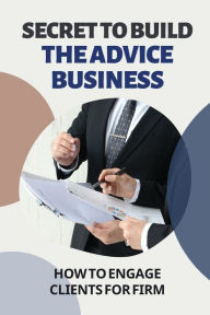 Title: Secret To Build The Advice Business: How To Engage Clients For Firm:, Author: Michale Kittrell