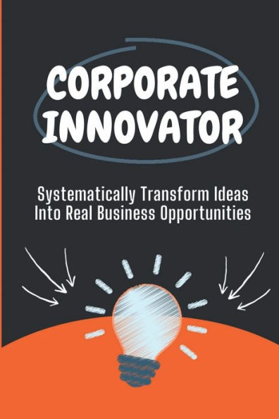 Corporate Innovator: Systematically Transform Ideas Into Real Business Opportunities: