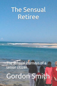 Title: The Sensual Retiree: The sensual journeys of a senior citizen, Author: Gordon Smith