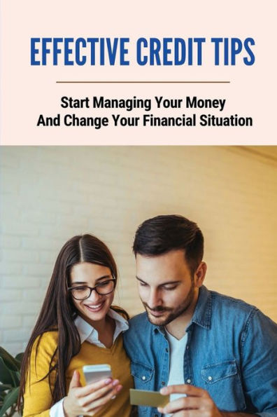 Effective Credit Tips: Start Managing Your Money And Change Your Financial Situation: