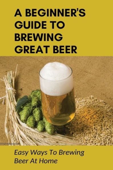 A Beginner's Guide To Brewing Great Beer: Easy Ways To Brewing Beer At Home:
