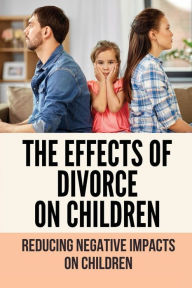 Title: The Effects Of Divorce On Children: Reducing Negative Impacts On Children:, Author: Magali Hernon