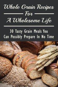 Title: Whole Grain Recipes For A Wholesome Life: 30 Tasty Grain Meals You Can Possibly Prepare In No Time:, Author: Meta Domenick