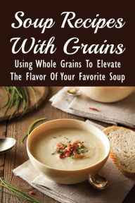 Title: Soup Recipes With Grains: Using Whole Grains To Elevate The Flavor Of Your Favorite Soup:, Author: Shameka Doshier