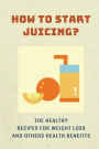 How To Start Juicing?: The Healthy Recipes For Weight Loss And Others Health Benefits: