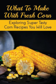 Title: What To Make With Fresh Corn: Exploring Super Tasty Corn Recipes You Will Love:, Author: Edda Cliffe
