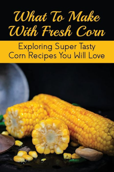 What To Make With Fresh Corn: Exploring Super Tasty Corn Recipes You Will Love:
