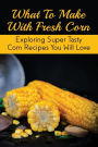 What To Make With Fresh Corn: Exploring Super Tasty Corn Recipes You Will Love: