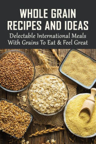 Title: Whole Grain Recipes And Ideas: Delectable International Meals With Grains To Eat & Feel Great:, Author: Weldon Herard