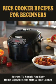 Title: Rice Cooker Recipes For Beginners: Secrets To Simple And Easy Home-cooked Meals With A Rice Cooker:, Author: Moshe Arend