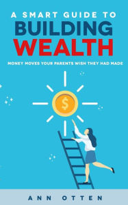 Title: A Smart Guide to Building Wealth: Money Moves Your Parents Wish They Had Made, Author: Ann Otten