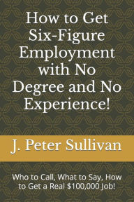 Title: How to Get Six-Figure Employment with No Degree and No Experience!: Who to Call, What to Say, How to Get a Real $100,000 Job!, Author: J. Peter Sullivan