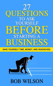 Title: 27 Questions to Ask Yourself BEFORE Starting a Business: Save Yourself Time, Money, and Headaches, Author: Bob Wilson