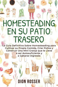 Title: Homesteading en su patio trasero: La guía definitiva sobre homesteading para cultivar su propia comida, criar pollos y construir una mini granja que le lleve a ser autosuficiente y a generar ingresos, Author: Dion Rosser