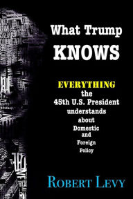 Title: What Trump Knows: Everything the 45th President of the U.S. knows about Domestic and Foreign Policy, Author: Robert Levy